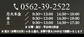 0562-39-2522 月火木金 / 9:30~13:00 14:30~19:00 水/ 9:30~13:00 14:30~18:00 土/ 9:30~13:00 14:30~17:30 ※ 日曜・祝日・学会時は休診 ※ 祝日(水曜日以外)のある週は、水曜午後も19:00まで診療いたします